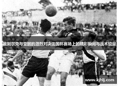 敦刻尔克与亚眠的激烈对决法国杯赛场上的精彩瞬间与战术较量