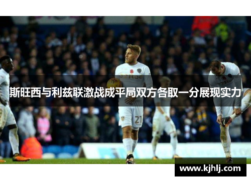 斯旺西与利兹联激战成平局双方各取一分展现实力
